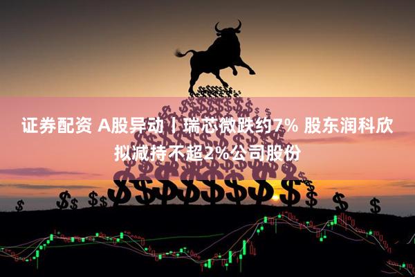 证券配资 A股异动丨瑞芯微跌约7% 股东润科欣拟减持不超2%公司股份