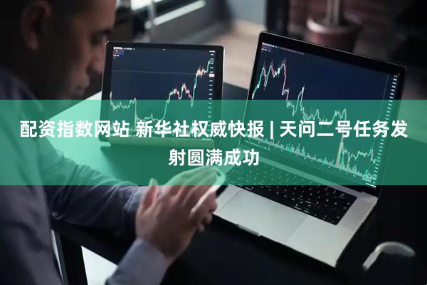 配资指数网站 新华社权威快报 | 天问二号任务发射圆满成功
