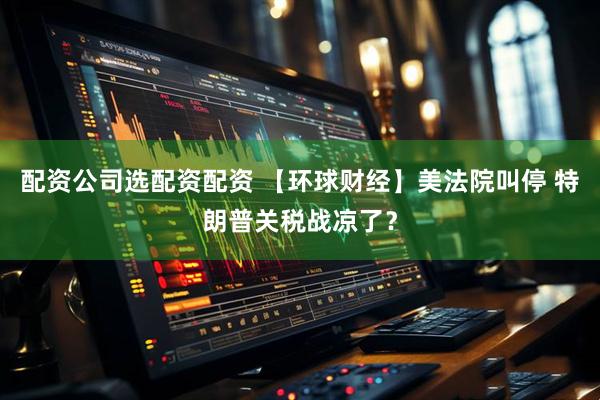 配资公司选配资配资 【环球财经】美法院叫停 特朗普关税战凉了？