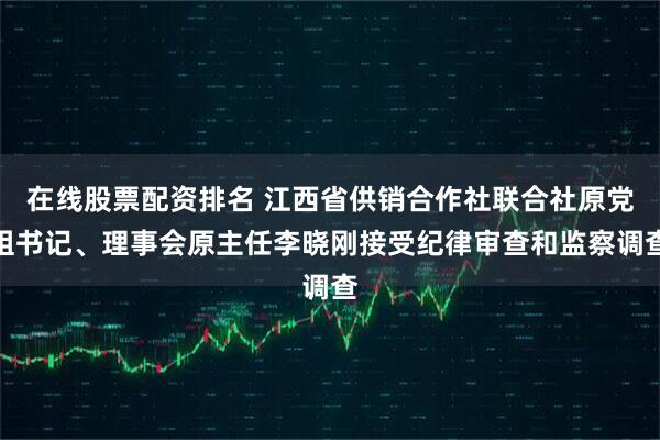 在线股票配资排名 江西省供销合作社联合社原党组书记、理事会原主任李晓刚接受纪律审查和监察调查