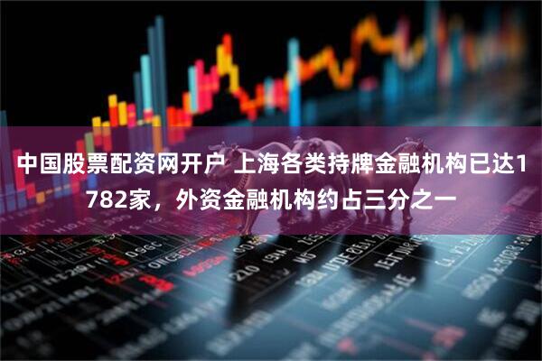 中国股票配资网开户 上海各类持牌金融机构已达1782家，外资金融机构约占三分之一