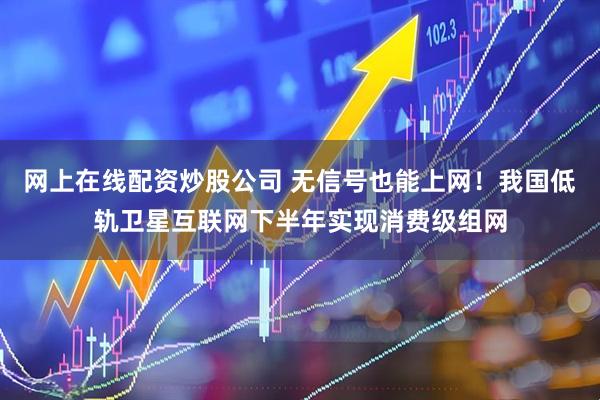 网上在线配资炒股公司 无信号也能上网！我国低轨卫星互联网下半年实现消费级组网