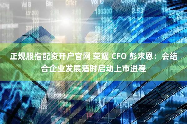 正规股指配资开户官网 荣耀 CFO 彭求恩：会结合企业发展适时启动上市进程