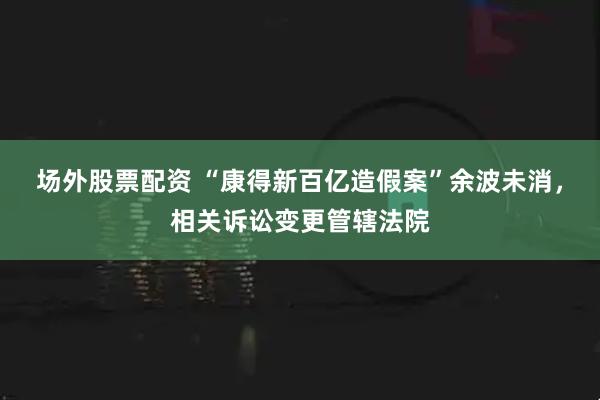场外股票配资 “康得新百亿造假案”余波未消，相关诉讼变更管辖法院