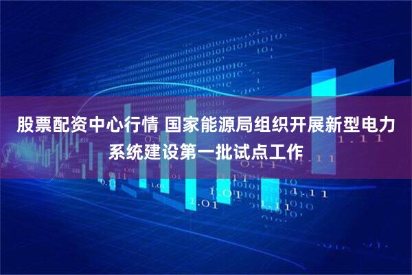 股票配资中心行情 国家能源局组织开展新型电力系统建设第一批试点工作