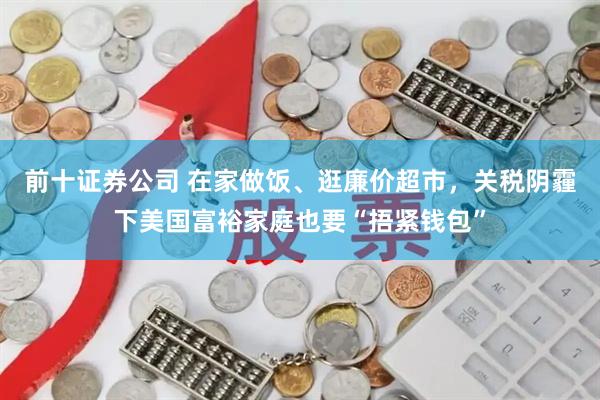 前十证券公司 在家做饭、逛廉价超市，关税阴霾下美国富裕家庭也要“捂紧钱包”