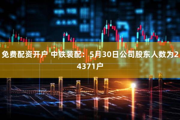 免费配资开户 中铁装配：5月30日公司股东人数为24371户