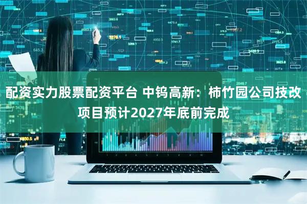 配资实力股票配资平台 中钨高新：柿竹园公司技改项目预计2027年底前完成