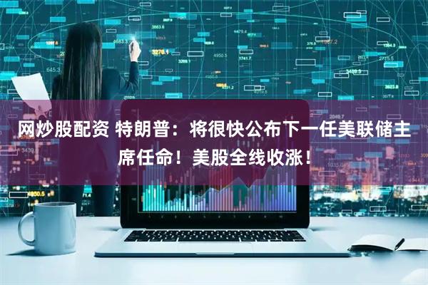 网炒股配资 特朗普：将很快公布下一任美联储主席任命！美股全线收涨！