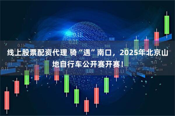 线上股票配资代理 骑“遇”南口，2025年北京山地自行车公开赛开赛！