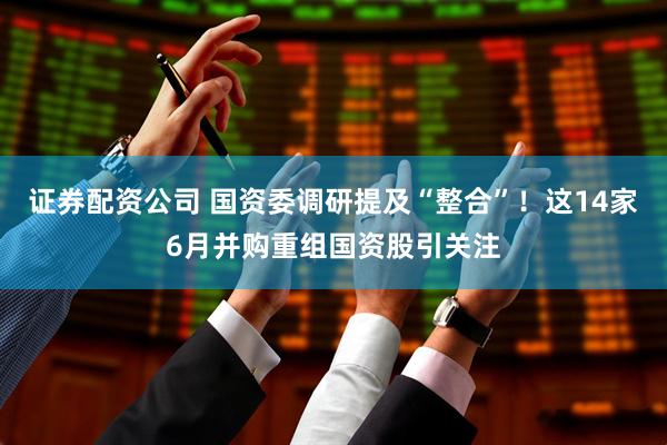 证券配资公司 国资委调研提及“整合”！这14家6月并购重组国资股引关注