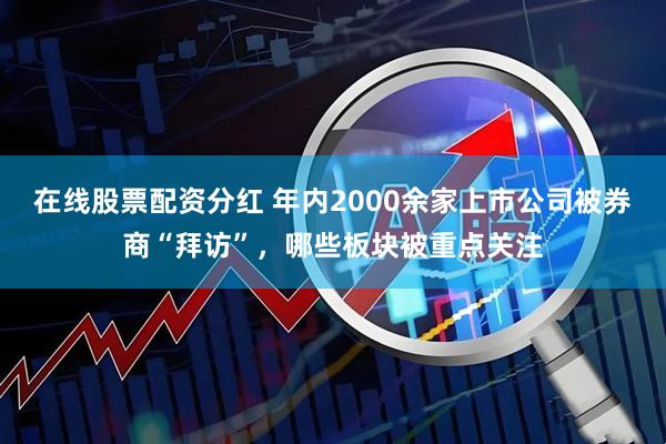 在线股票配资分红 年内2000余家上市公司被券商“拜访”，哪些板块被重点关注