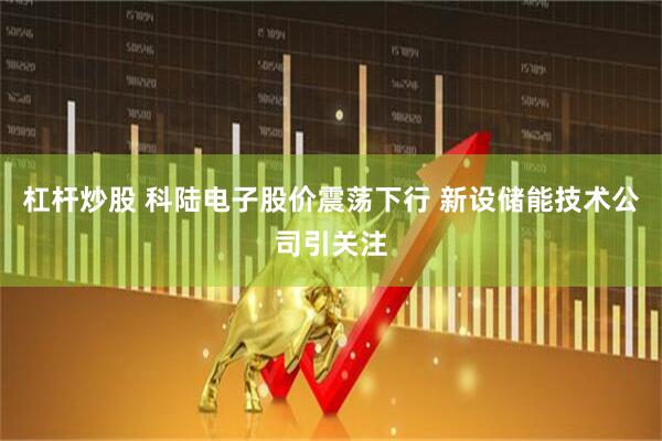 杠杆炒股 科陆电子股价震荡下行 新设储能技术公司引关注