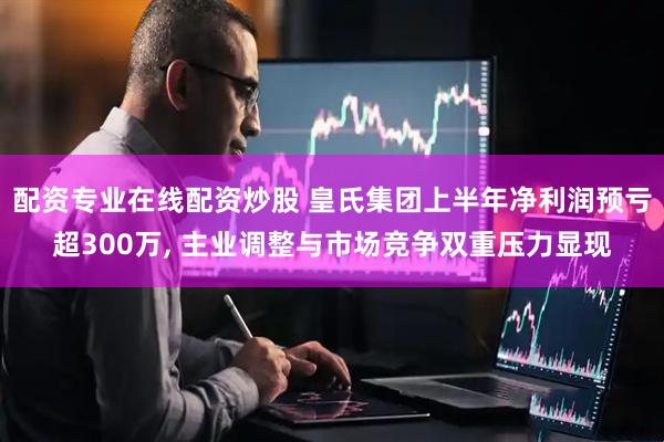 配资专业在线配资炒股 皇氏集团上半年净利润预亏超300万, 主业调整与市场竞争双重压力显现