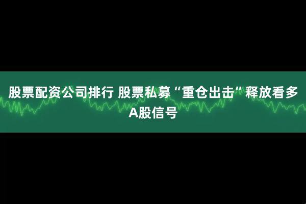 股票配资公司排行 股票私募“重仓出击”释放看多A股信号