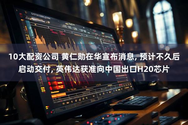 10大配资公司 黄仁勋在华宣布消息, 预计不久后启动交付, 英伟达获准向中国出口H20芯片