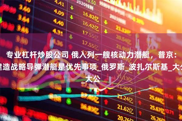 专业杠杆炒股公司 俄入列一艘核动力潜艇，普京：建造战略导弹潜艇是优先事项_俄罗斯_波扎尔斯基_大公
