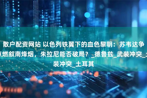 散户配资网站 以色列铁翼下的血色黎明：苏韦达争夺战点燃叙南烽烟，朱拉尼能否破局？_德鲁兹_武装冲突_土耳其