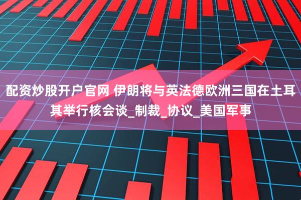 配资炒股开户官网 伊朗将与英法德欧洲三国在土耳其举行核会谈_制裁_协议_美国军事