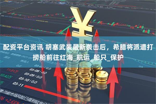 配资平台资讯 胡塞武装最新袭击后，希腊将派遣打捞船前往红海_航运_船只_保护