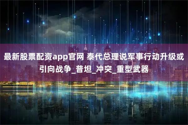 最新股票配资app官网 泰代总理说军事行动升级或引向战争_普坦_冲突_重型武器
