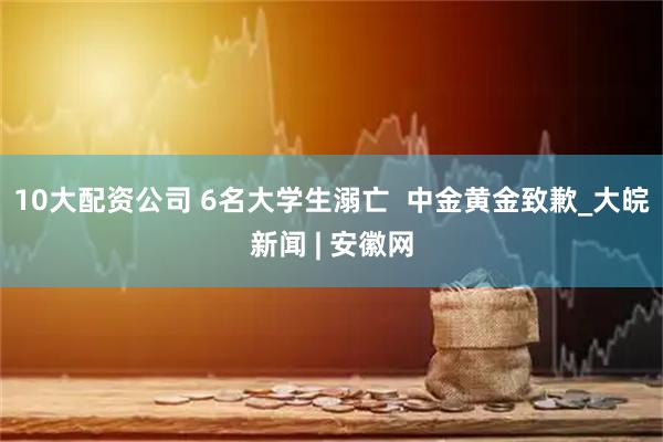 10大配资公司 6名大学生溺亡  中金黄金致歉_大皖新闻 | 安徽网