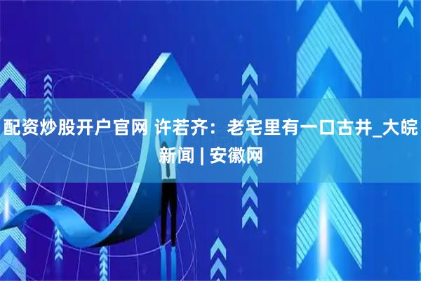 配资炒股开户官网 许若齐：老宅里有一口古井_大皖新闻 | 安徽网
