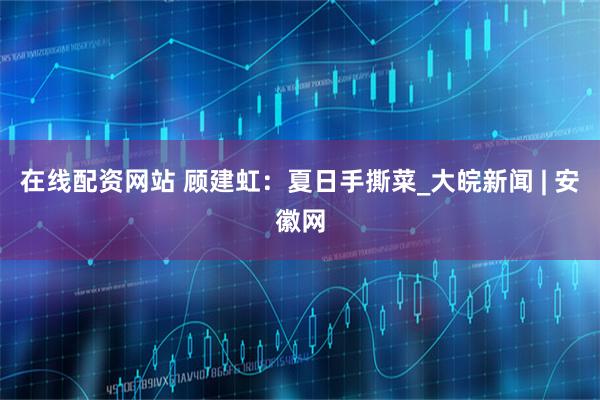 在线配资网站 顾建虹：夏日手撕菜_大皖新闻 | 安徽网