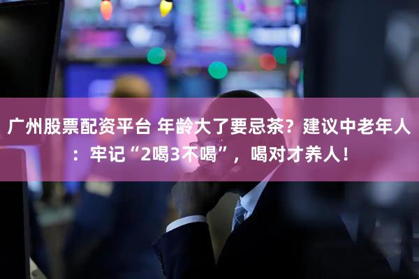 广州股票配资平台 年龄大了要忌茶？建议中老年人：牢记“2喝3不喝”，喝对才养人！