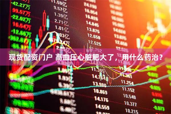 现货配资门户 高血压心脏肥大了，用什么药治？