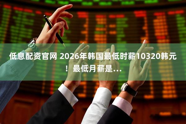 低息配资官网 2026年韩国最低时薪10320韩元！最低月薪是…