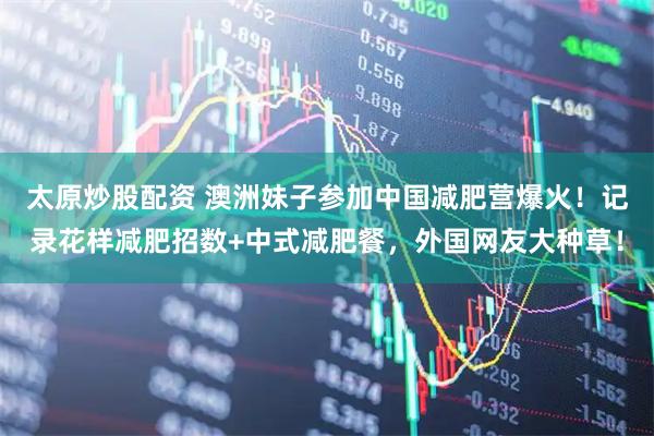 太原炒股配资 澳洲妹子参加中国减肥营爆火！记录花样减肥招数+中式减肥餐，外国网友大种草！