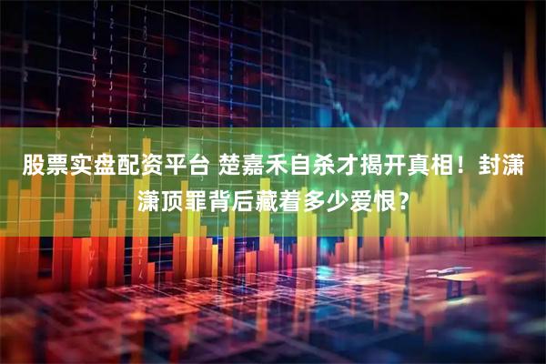股票实盘配资平台 楚嘉禾自杀才揭开真相！封潇潇顶罪背后藏着多少爱恨？