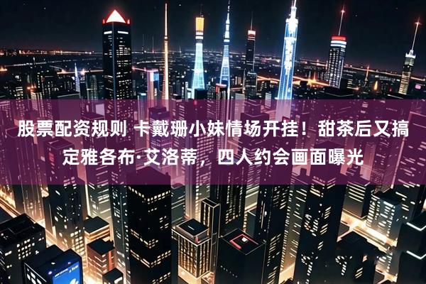 股票配资规则 卡戴珊小妹情场开挂！甜茶后又搞定雅各布·艾洛蒂，四人约会画面曝光