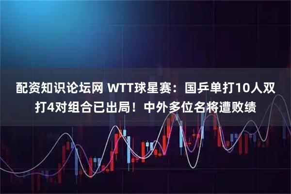 配资知识论坛网 WTT球星赛：国乒单打10人双打4对组合已出局！中外多位名将遭败绩