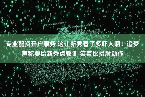 专业配资开户服务 这让新秀看了多吓人啊！追梦声称要给新秀点教训 笑着比抬肘动作