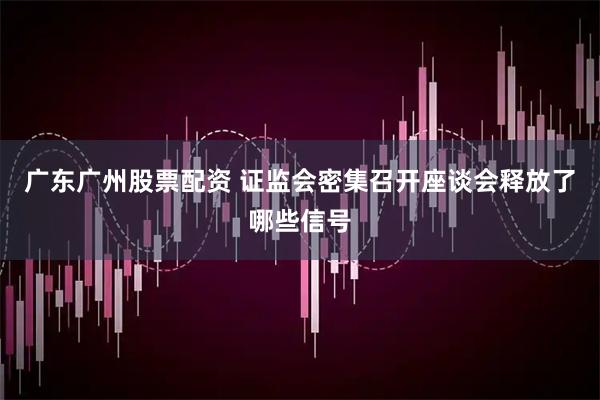 广东广州股票配资 证监会密集召开座谈会释放了哪些信号