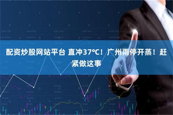 配资炒股网站平台 直冲37℃！广州雨停开蒸！赶紧做这事